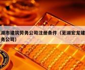 芜湖市建筑劳务公司注册条件（芜湖宏龙建筑劳务公司）